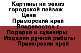 Картины на заказ (городской пейзаж) › Цена ­ 8 000 - Приморский край, Владивосток г. Подарки и сувениры » Изделия ручной работы   . Приморский край